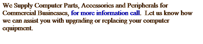 Text Box: We Supply Computer Parts, Accessories and Peripherals for Commercial Businesses, for more information call.  Let us know how we can assist you with upgrading or replacing your computer equipment.
