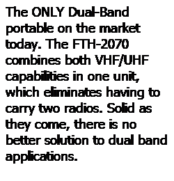 Text Box: The ONLY Dual-Band portable on the market today. The FTH-2070 combines both VHF/UHF capabilities in one unit, which eliminates having to carry two radios. Solid as they come, there is no better solution to dual band applications. 
 
