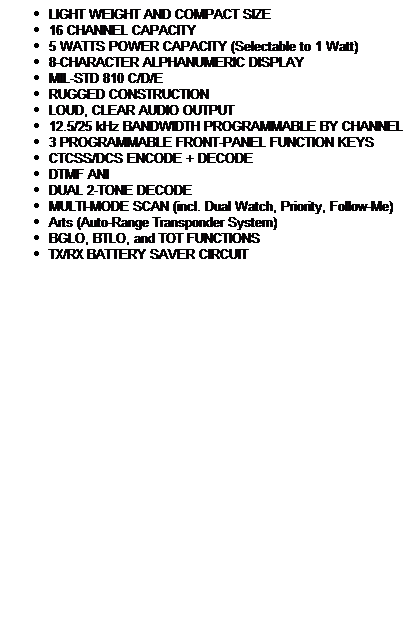 Text Box: LIGHT WEIGHT AND COMPACT SIZE
16 CHANNEL CAPACITY
5 WATTS POWER CAPACITY (Selectable to 1 Watt) 
8-CHARACTER ALPHANUMERIC DISPLAY
MIL-STD 810 C/D/E
RUGGED CONSTRUCTION
LOUD, CLEAR AUDIO OUTPUT
12.5/25 kHz BANDWIDTH PROGRAMMABLE BY CHANNEL
3 PROGRAMMABLE FRONT-PANEL FUNCTION KEYS
CTCSS/DCS ENCODE + DECODE
DTMF ANI
DUAL 2-TONE DECODE
MULTI-MODE SCAN (incl. Dual Watch, Priority, Follow-Me)
Arts (Auto-Range Transponder System)
BGLO, BTLO, and TOT FUNCTIONS
TX/RX BATTERY SAVER CIRCUIT
