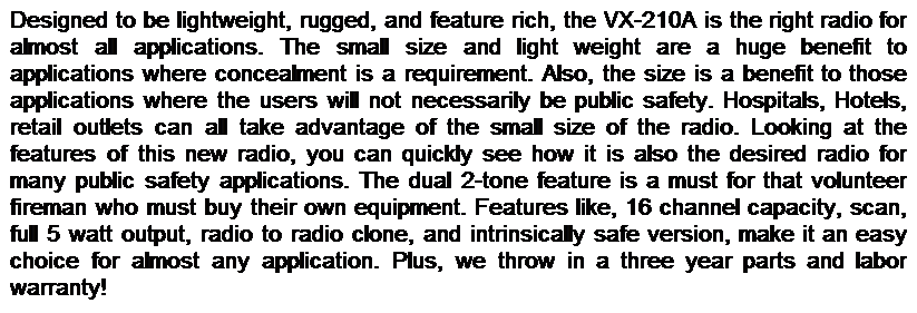 Text Box: Designed to be lightweight, rugged, and feature rich, the VX-210A is the right radio for almost all applications. The small size and light weight are a huge benefit to applications where concealment is a requirement. Also, the size is a benefit to those applications where the users will not necessarily be public safety. Hospitals, Hotels, retail outlets can all take advantage of the small size of the radio. Looking at the features of this new radio, you can quickly see how it is also the desired radio for many public safety applications. The dual 2-tone feature is a must for that volunteer fireman who must buy their own equipment. Features like, 16 channel capacity, scan, full 5 watt output, radio to radio clone, and intrinsically safe version, make it an easy choice for almost any application. Plus, we throw in a three year parts and labor warranty!
