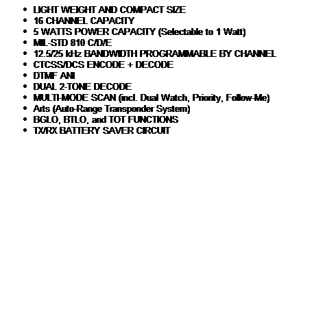 Text Box: LIGHT WEIGHT AND COMPACT SIZE
16 CHANNEL CAPACITY
5 WATTS POWER CAPACITY (Selectable to 1 Watt) 
MIL-STD 810 C/D/E
12.5/25 kHz BANDWIDTH PROGRAMMABLE BY CHANNEL
CTCSS/DCS ENCODE + DECODE
DTMF ANI
DUAL 2-TONE DECODE
MULTI-MODE SCAN (incl. Dual Watch, Priority, Follow-Me)
Arts (Auto-Range Transponder System)
BGLO, BTLO, and TOT FUNCTIONS
TX/RX BATTERY SAVER CIRCUIT
 
