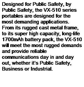 Text Box: Designed for Public Safety, by Public Safety, the VX-510 series portables are designed for the most demanding applications. From its rugged cast metal frame, to its super high capacity, long-life 1700mAh battery pack, the VX-510 will meet the most rugged demands and provide reliable communications day in and day out, whether its Public Safety, Business or Industrial.
