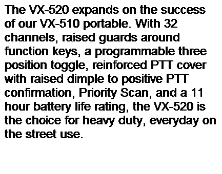 Text Box: The VX-520 expands on the success of our VX-510 portable. With 32 channels, raised guards around function keys, a programmable three position toggle, reinforced PTT cover with raised dimple to positive PTT confirmation, Priority Scan, and a 11 hour battery life rating, the VX-520 is the choice for heavy duty, everyday on the street use.
