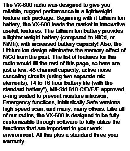 Text Box: The VX-600 radio was designed to give you reliable, rugged performance in a lightweight, feature rich package. Beginning with it Lithium Ion battery, the VX-600 leads the market in innovative, useful, features. The Lithium Ion battery provides a lighter weight battery (compared to NiCd, or NiMh), with increased battery capacity! Also, the Lithium Ion design eliminates the memory effect of NiCd from the past. The list of features for this radio would fill the rest of this page, so here are just a few: 48 channel capacity, active noise canceling circuits (using two separate mic elements), 14 to 16 hour battery life (with the standard battery!), Mil-Std 810 C/D/E/F approved, o-ring sealed to prevent moisture intrusion, Emergency functions, Intrinsically Safe versions, high speed scan, and many, many others. Like all of our radios, the VX-600 is designed to be fully customizable through software to fully utilize the functions that are important to your work environment. All this plus a standard three year warranty.
