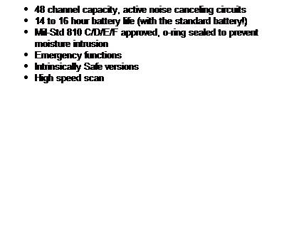Text Box: 48 channel capacity, active noise canceling circuits 
14 to 16 hour battery life (with the standard battery!) 
Mil-Std 810 C/D/E/F approved, o-ring sealed to prevent moisture intrusion 
Emergency functions 
Intrinsically Safe versions 
High speed scan
 
