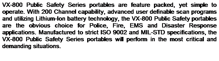 Text Box: VX-800 Public Safety Series portables are feature packed, yet simple to operate. With 200 Channel capability, advanced user definable scan programs and utilizing Lithium-Ion battery technology, the VX-800 Public Safety portables are the obvious choice for Police, Fire, EMS and Disaster Response applications. Manufactured to strict ISO 9002 and MIL-STD specifications, the VX-800 Public Safety Series portables will perform in the most critical and demanding situations. 
 
