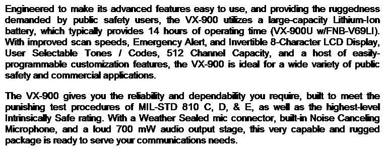 Text Box: Engineered to make its advanced features easy to use, and providing the ruggedness demanded by public safety users, the VX-900 utilizes a large-capacity Lithium-Ion battery, which typically provides 14 hours of operating time (VX-900U w/FNB-V69LI). With improved scan speeds, Emergency Alert, and Invertible 8-Character LCD Display, User Selectable Tones / Codes, 512 Channel Capacity, and a host of easily-programmable customization features, the VX-900 is ideal for a wide variety of public safety and commercial applications. 
The VX-900 gives you the reliability and dependability you require, built to meet the punishing test procedures of MIL-STD 810 C, D, & E, as well as the highest-level Intrinsically Safe rating. With a Weather Sealed mic connector, built-in Noise Canceling Microphone, and a loud 700 mW audio output stage, this very capable and rugged package is ready to serve your communications needs. 
 

