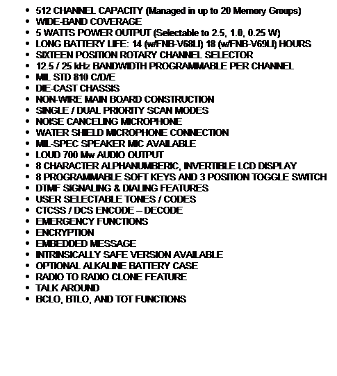 Text Box: 512 CHANNEL CAPACITY (Managed in up to 20 Memory Groups)
WIDE-BAND COVERAGE
5 WATTS POWER OUTPUT (Selectable to 2.5, 1.0, 0.25 W)
LONG BATTERY LIFE: 14 (w/FNB-V68LI) 18 (w/FNB-V69LI) HOURS
SIXTEEN POSITION ROTARY CHANNEL SELECTOR
12.5 / 25 kHz BANDWIDTH PROGRAMMABLE PER CHANNEL
MIL STD 810 C/D/E
DIE-CAST CHASSIS
NON-WIRE MAIN BOARD CONSTRUCTION
SINGLE / DUAL PRIORITY SCAN MODES
NOISE CANCELING MICROPHONE
WATER SHIELD MICROPHONE CONNECTION
MIL-SPEC SPEAKER MIC AVAILABLE
LOUD 700 Mw AUDIO OUTPUT
8 CHARACTER ALPHANUMBERIC, INVERTIBLE LCD DISPLAY
8 PROGRAMMABLE SOFT KEYS AND 3 POSITION TOGGLE SWITCH
DTMF SIGNALING & DIALING FEATURES
USER SELECTABLE TONES / CODES
CTCSS / DCS ENCODE  DECODE
EMERGENCY FUNCTIONS
ENCRYPTION
EMBEDDED MESSAGE
INTRINSICALLY SAFE VERSION AVAILABLE
OPTIONAL ALKALINE BATTERY CASE
RADIO TO RADIO CLONE FEATURE
TALK AROUND
BCLO, BTLO, AND TOT FUNCTIONS
 
 
